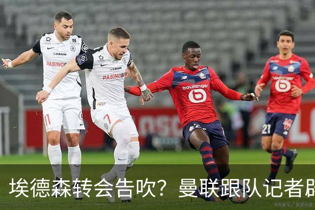 埃德森转会告吹？曼联跟队记者辟谣，红魔询价切尔西中场妖星