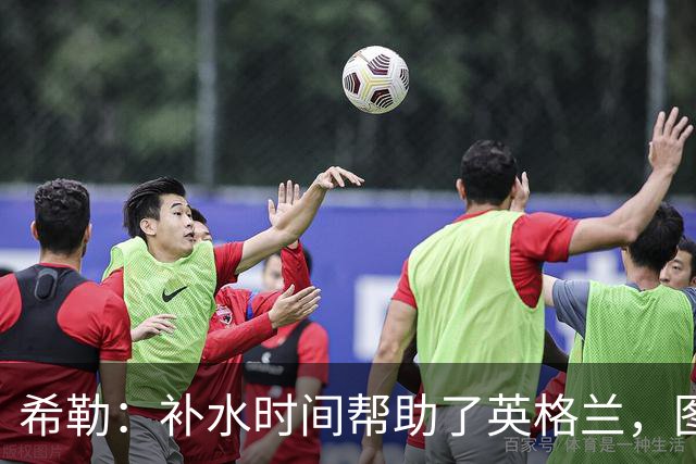 希勒：补水时间帮助了英格兰，图赫尔得以把战术想法传递给球员们