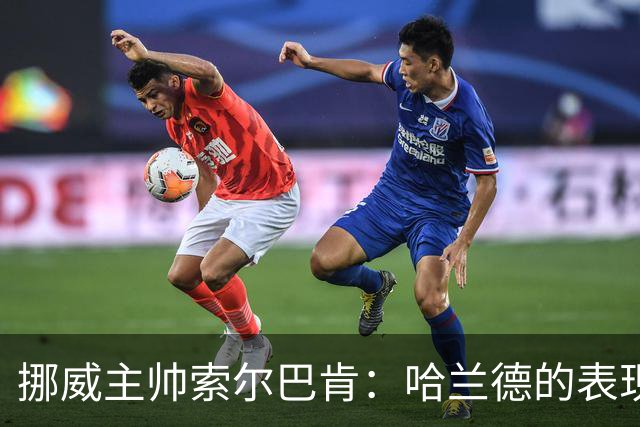 挪威主帅索尔巴肯：哈兰德的表现在预料之中，全队发挥接近完美