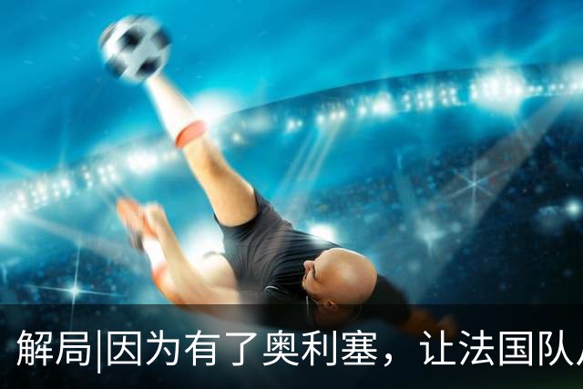 解局|因为有了奥利塞，让法国队从迷失欧洲杯到闪耀世界杯